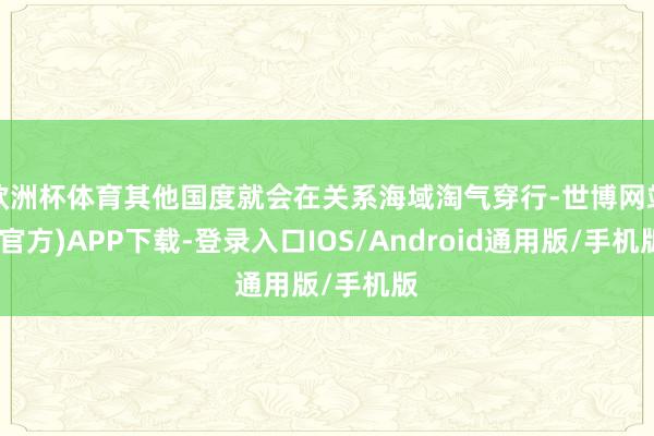 欧洲杯体育其他国度就会在关系海域淘气穿行-世博网站(官方)APP下载-登录入口IOS/Android通用版/手机版