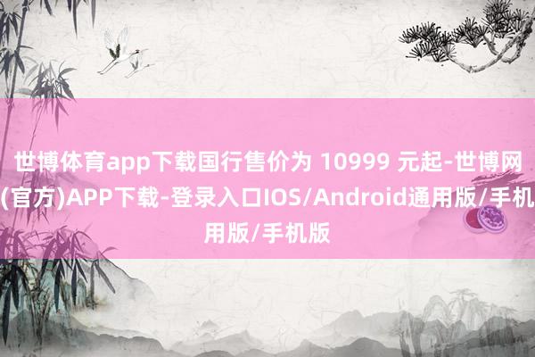 世博体育app下载国行售价为 10999 元起-世博网站(官方)APP下载-登录入口IOS/Android通用版/手机版
