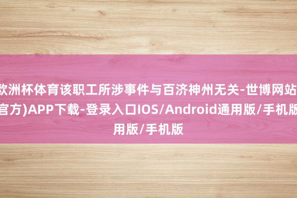 欧洲杯体育该职工所涉事件与百济神州无关-世博网站(官方)APP下载-登录入口IOS/Android通用版/手机版