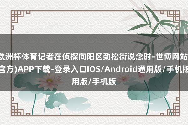 欧洲杯体育记者在侦探向阳区劲松街说念时-世博网站(官方)APP下载-登录入口IOS/Android通用版/手机版
