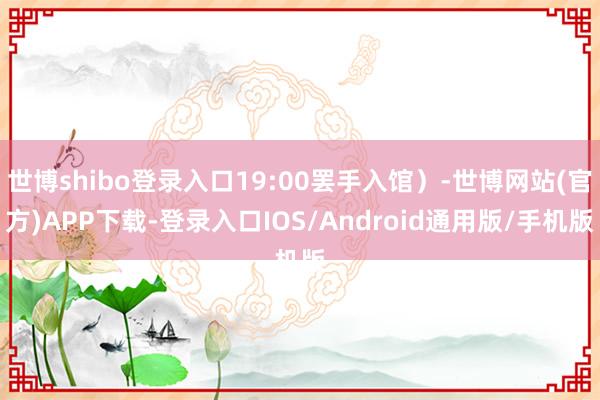 世博shibo登录入口19:00罢手入馆)-世博网站(官方)APP下载-登录入口IOS/Android通用版/手机版