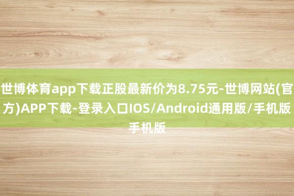 世博体育app下载正股最新价为8.75元-世博网站(官方)APP下载-登录入口IOS/Android通用版/手机版