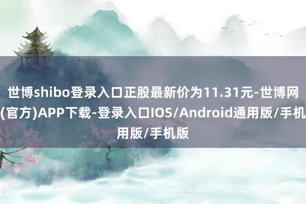 世博shibo登录入口正股最新价为11.31元-世博网站(官方)APP下载-登录入口IOS/Android通用版/手机版