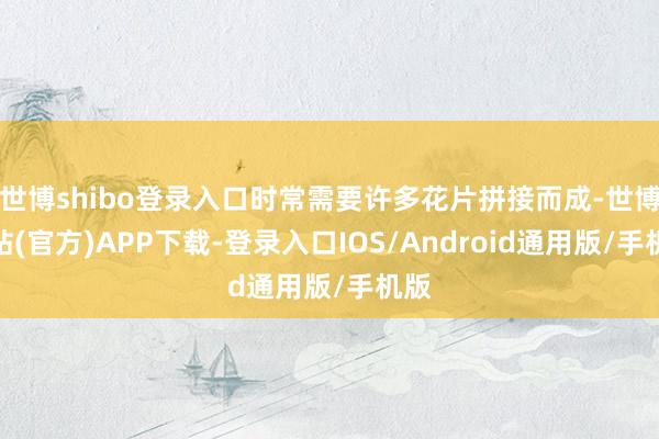 世博shibo登录入口时常需要许多花片拼接而成-世博网站(官方)APP下载-登录入口IOS/Android通用版/手机版