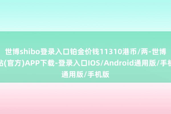 世博shibo登录入口铂金价钱11310港币/两-世博网站(官方)APP下载-登录入口IOS/Android通用版/手机版