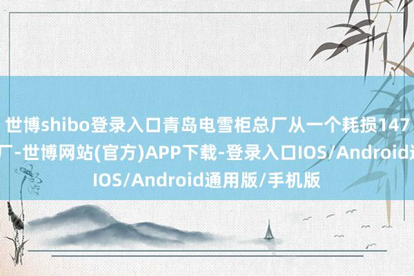 世博shibo登录入口青岛电雪柜总厂从一个耗损147万元的集体小厂-世博网站(官方)APP下载-登录入口IOS/Android通用版/手机版