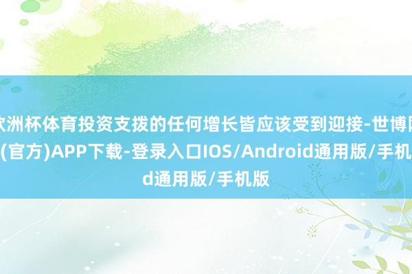 欧洲杯体育投资支拨的任何增长皆应该受到迎接-世博网站(官方)APP下载-登录入口IOS/Android通用版/手机版