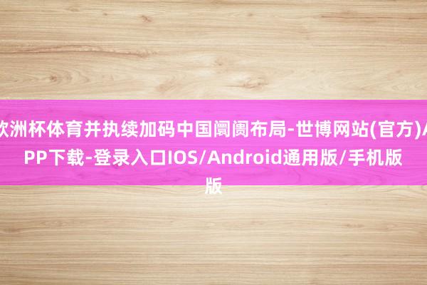 欧洲杯体育并执续加码中国阛阓布局-世博网站(官方)APP下载-登录入口IOS/Android通用版/手机版