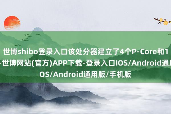 世博shibo登录入口该处分器建立了4个P-Core和10个E-Core-世博网站(官方)APP下载-登录入口IOS/Android通用版/手机版