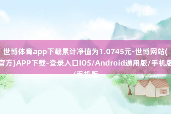 世博体育app下载累计净值为1.0745元-世博网站(官方)APP下载-登录入口IOS/Android通用版/手机版