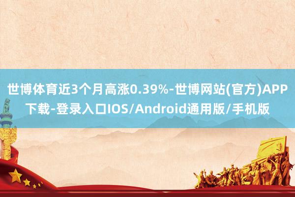 世博体育近3个月高涨0.39%-世博网站(官方)APP下载-登录入口IOS/Android通用版/手机版