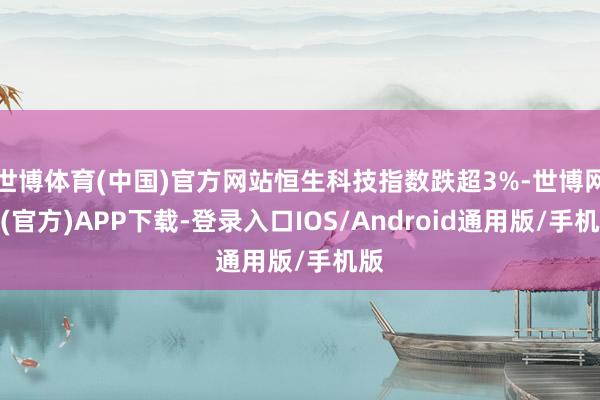 世博体育(中国)官方网站恒生科技指数跌超3%-世博网站(官方)APP下载-登录入口IOS/Android通用版/手机版