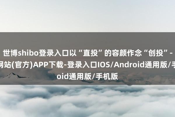 世博shibo登录入口以“直投”的容颜作念“创投”-世博网站(官方)APP下载-登录入口IOS/Android通用版/手机版