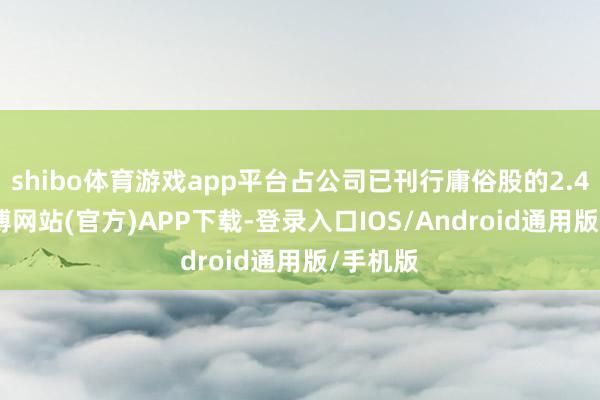 shibo体育游戏app平台占公司已刊行庸俗股的2.48%-世博网站(官方)APP下载-登录入口IOS/Android通用版/手机版