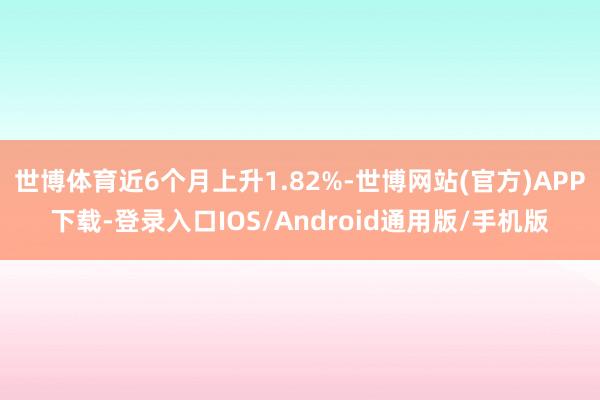 世博体育近6个月上升1.82%-世博网站(官方)APP下载-登录入口IOS/Android通用版/手机版