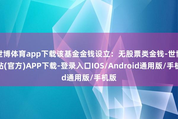 世博体育app下载该基金金钱设立：无股票类金钱-世博网站(官方)APP下载-登录入口IOS/Android通用版/手机版