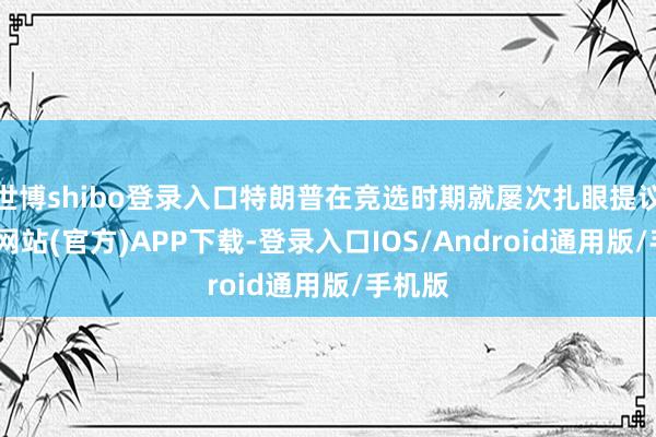 世博shibo登录入口特朗普在竞选时期就屡次扎眼提议-世博网站(官方)APP下载-登录入口IOS/Android通用版/手机版