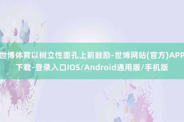 世博体育以树立性面孔上前鼓励-世博网站(官方)APP下载-登录入口IOS/Android通用版/手机版