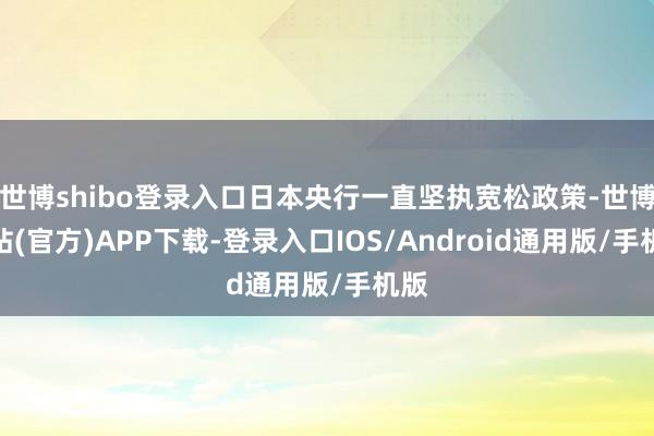 世博shibo登录入口日本央行一直坚执宽松政策-世博网站(官方)APP下载-登录入口IOS/Android通用版/手机版