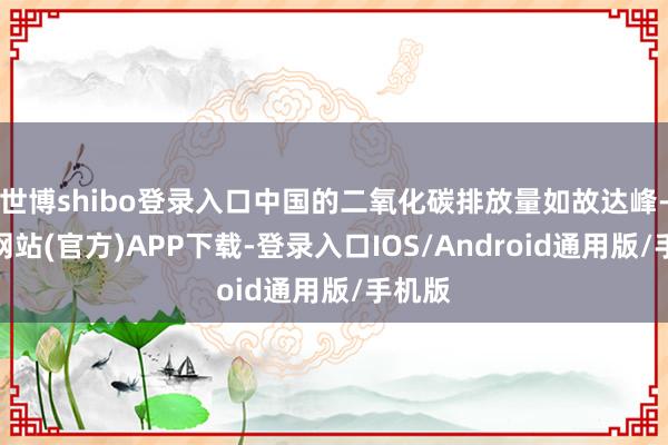 世博shibo登录入口中国的二氧化碳排放量如故达峰-世博网站(官方)APP下载-登录入口IOS/Android通用版/手机版