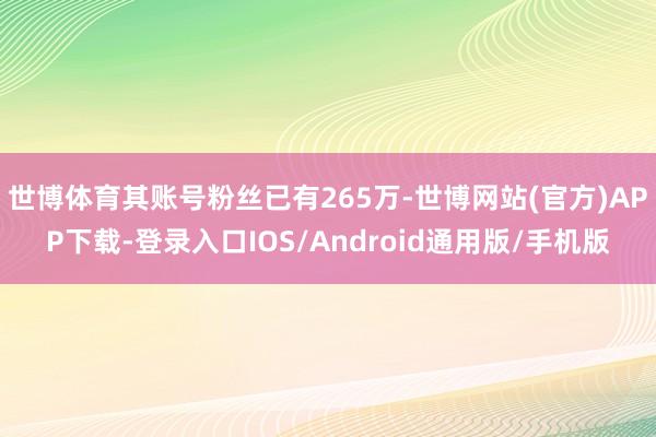 世博体育其账号粉丝已有265万-世博网站(官方)APP下载-登录入口IOS/Android通用版/手机版