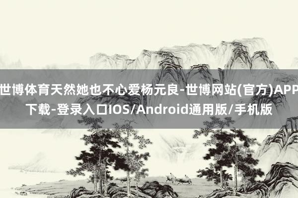 世博体育天然她也不心爱杨元良-世博网站(官方)APP下载-登录入口IOS/Android通用版/手机版