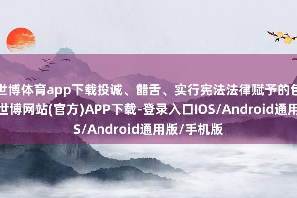 世博体育app下载投诚、齰舌、实行宪法法律赋予的包袱与义务-世博网站(官方)APP下载-登录入口IOS/Android通用版/手机版