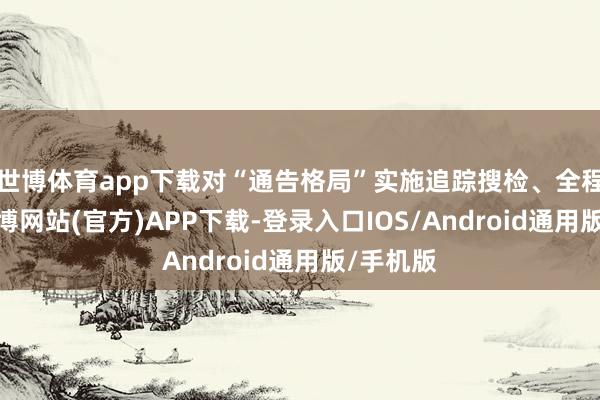 世博体育app下载对“通告格局”实施追踪搜检、全程管控-世博网站(官方)APP下载-登录入口IOS/Android通用版/手机版