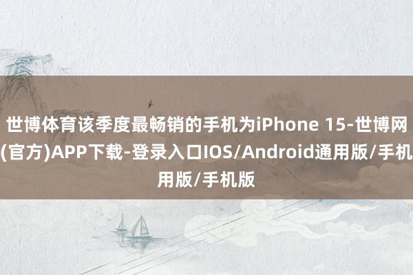 世博体育该季度最畅销的手机为iPhone 15-世博网站(官方)APP下载-登录入口IOS/Android通用版/手机版