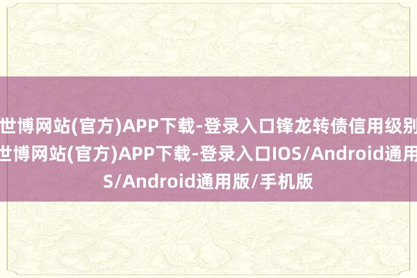 世博网站(官方)APP下载-登录入口锋龙转债信用级别为“A+”-世博网站(官方)APP下载-登录入口IOS/Android通用版/手机版