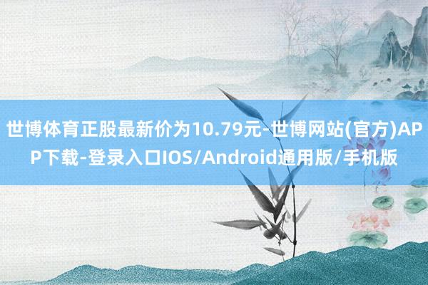 世博体育正股最新价为10.79元-世博网站(官方)APP下载-登录入口IOS/Android通用版/手机版