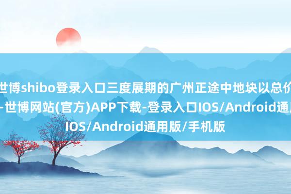 世博shibo登录入口三度展期的广州正途中地块以总价约5.96亿元-世博网站(官方)APP下载-登录入口IOS/Android通用版/手机版