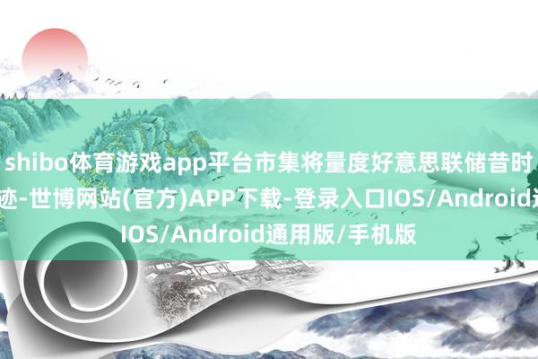 shibo体育游戏app平台市集将量度好意思联储昔时数月的计谋轨迹-世博网站(官方)APP下载-登录入口IOS/Android通用版/手机版