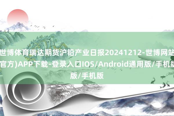 世博体育瑞达期货沪铅产业日报20241212-世博网站(官方)APP下载-登录入口IOS/Android通用版/手机版