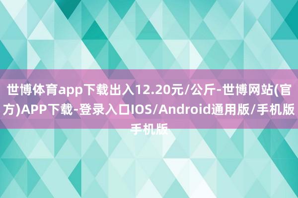 世博体育app下载出入12.20元/公斤-世博网站(官方)APP下载-登录入口IOS/Android通用版/手机版