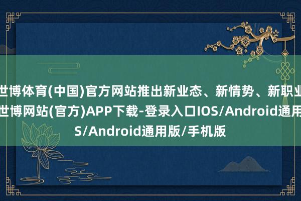 世博体育(中国)官方网站推出新业态、新情势、新职业、新技艺-世博网站(官方)APP下载-登录入口IOS/Android通用版/手机版