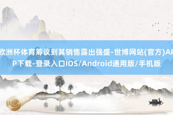 欧洲杯体育筹议到其销售露出强盛-世博网站(官方)APP下载-登录入口IOS/Android通用版/手机版