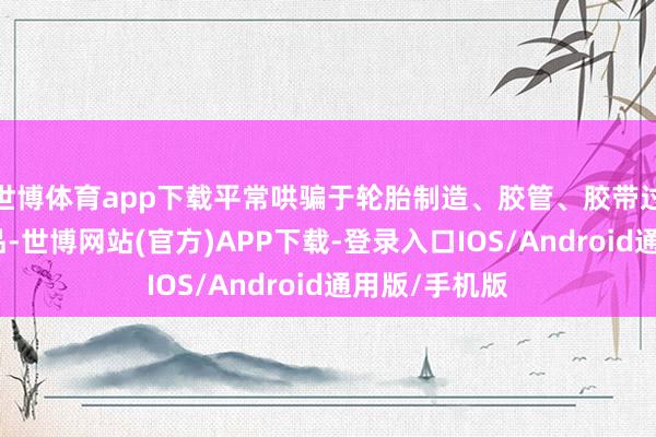 世博体育app下载平常哄骗于轮胎制造、胶管、胶带过火他橡胶成品-世博网站(官方)APP下载-登录入口IOS/Android通用版/手机版