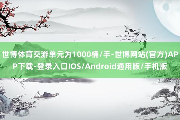 世博体育交游单元为1000桶/手-世博网站(官方)APP下载-登录入口IOS/Android通用版/手机版