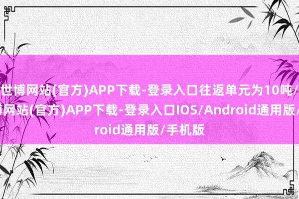 世博网站(官方)APP下载-登录入口往返单元为10吨/手-世博网站(官方)APP下载-登录入口IOS/Android通用版/手机版