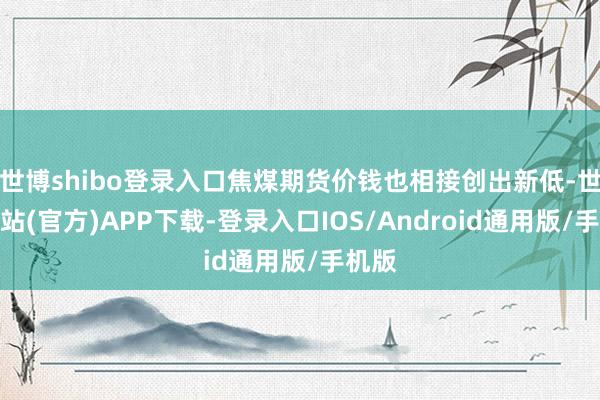 世博shibo登录入口焦煤期货价钱也相接创出新低-世博网站(官方)APP下载-登录入口IOS/Android通用版/手机版