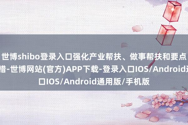 世博shibo登录入口强化产业帮扶、做事帮扶和要点区域帮扶等举措-世博网站(官方)APP下载-登录入口IOS/Android通用版/手机版