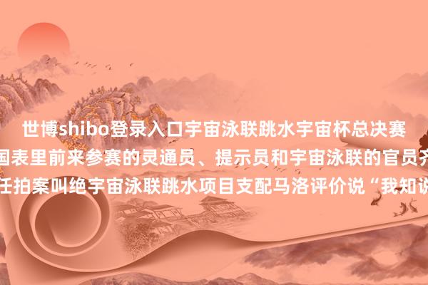 世博shibo登录入口宇宙泳联跳水宇宙杯总决赛　　就在西安奥体中心举行　　国表里前来参赛的灵通员、提示员和　　宇宙泳联的官员　　齐对赛事的组织运营责任拍案叫绝　　宇宙泳联跳水项目支配马洛评价说　　“我知说念西安组织比赛的才智见缝就钻！”　　本年11月3日　　西安奥体中心灵通场　　又成为西安马拉松赛　　全程马拉松项想法比赛异常　　在往日苏炳添初度夺得　　全运会须眉百米冠军的方位　　完成属于我方的马拉