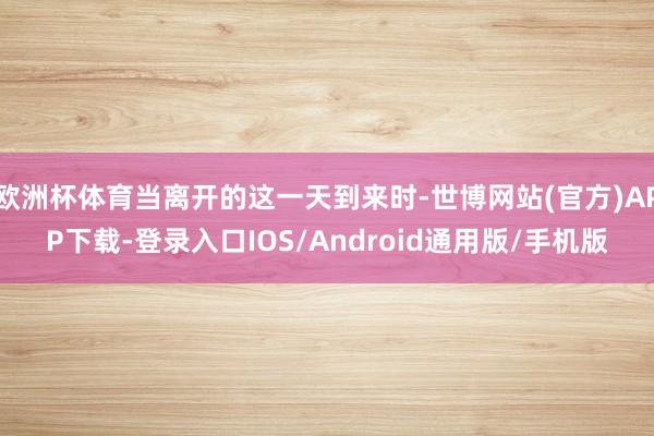 欧洲杯体育当离开的这一天到来时-世博网站(官方)APP下载-登录入口IOS/Android通用版/手机版
