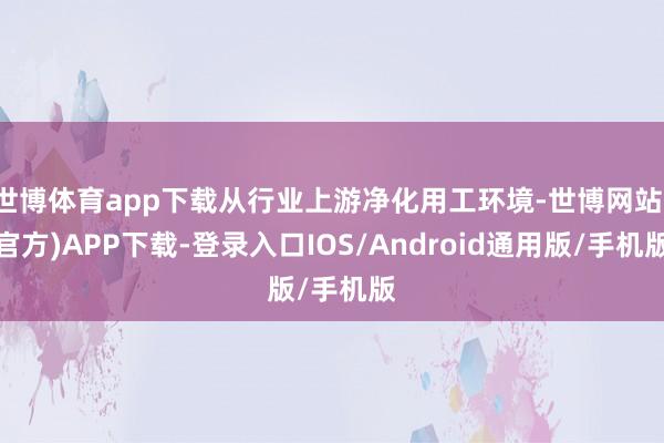 世博体育app下载从行业上游净化用工环境-世博网站(官方)APP下载-登录入口IOS/Android通用版/手机版