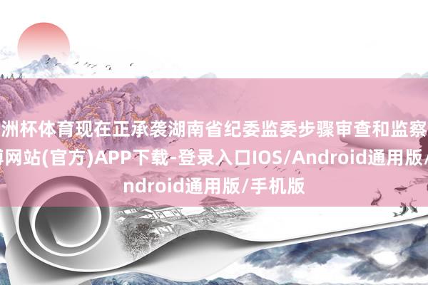 欧洲杯体育现在正承袭湖南省纪委监委步骤审查和监察探询-世博网站(官方)APP下载-登录入口IOS/Android通用版/手机版