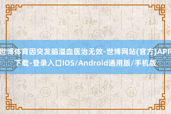世博体育因突发脑溢血医治无效-世博网站(官方)APP下载-登录入口IOS/Android通用版/手机版
