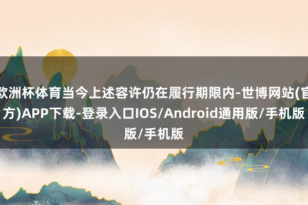 欧洲杯体育当今上述容许仍在履行期限内-世博网站(官方)APP下载-登录入口IOS/Android通用版/手机版