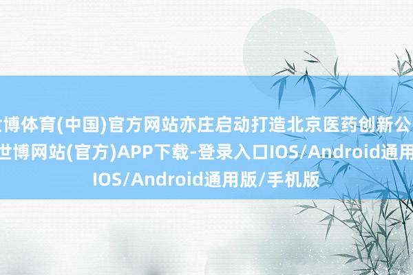 世博体育(中国)官方网站亦庄启动打造北京医药创新公园BioPark-世博网站(官方)APP下载-登录入口IOS/Android通用版/手机版