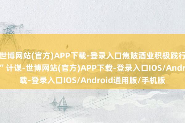 世博网站(官方)APP下载-登录入口焦陂酒业积极践行“纪念&回应”计谋-世博网站(官方)APP下载-登录入口IOS/Android通用版/手机版